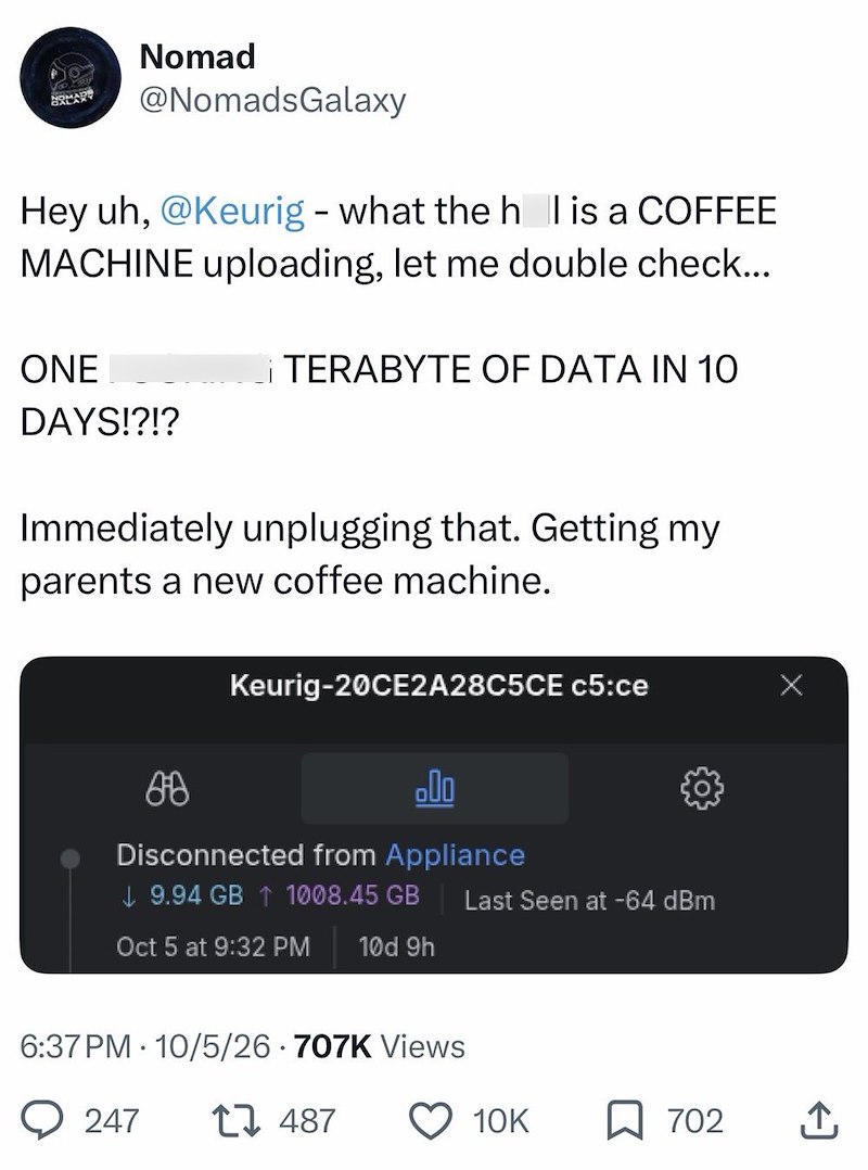 Nomad REAR @NomadsGalaxy Hey uh, @Keurig - what the h l is a COFFEE MACHINE uploading, let me double check... ONE DAYS!?!? iTERABYTE OF DATA IN 10 Immediately unplugging that. Getting my parents a new coffee machine. Keurig-20CE2A28C5CE C5:ce 88 .00 Disconnected from Appliance 9.94 GB ↑ 1008.45 GB Oct 5 at 9:32 PM 10d 9h 6:37 PM 10/5/26 707K Views 247 1487 Last Seen at -64 dBm Х 10K 702 ↑