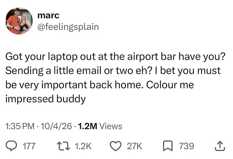 marc @feelingsplain Got your laptop out at the airport bar have you? Sending a little email or two eh? I bet you must be very important back home. Colour me impressed buddy 1:35 PM 10/4/26 1.2M Views 177 1 1.2K 27K ☐ 739