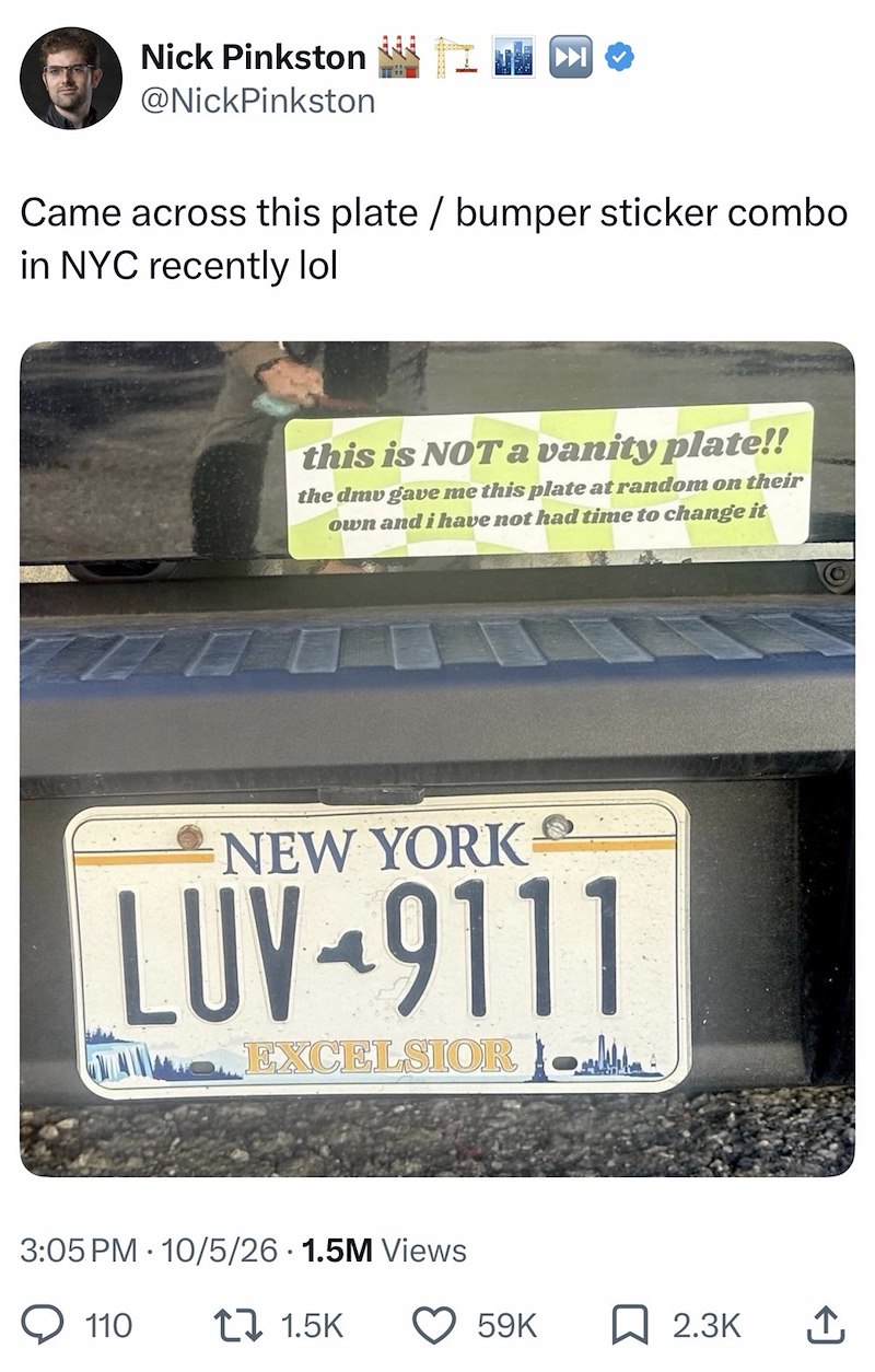 Nick Pinkston @NickPinkston Came across this plate / bumper sticker combo in NYC recently lol this is NOT a vanity plate!! the dmv gave me this plate at random on their own and i have not had time to change it NEW YORK LUV-9111 EXCELSIOR 3:05 PM 10/5/26 1.5M Views 110 1 1.5K 59K 2.3K ↑