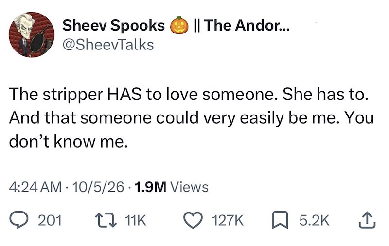 Sheev Spooks || The Andor... @SheevTalks The stripper HAS to love someone. She has to. And that someone could very easily be me. You don't know me. 4:24 AM 10/5/26 1.9M Views 201 11K 127K ☐ 5.2K ↑