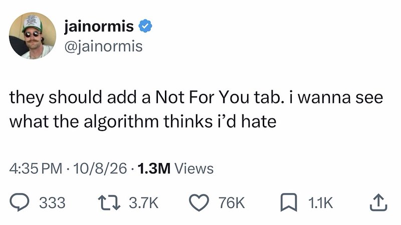 jainormis @jainormis they should add a Not For You tab. i wanna see what the algorithm thinks i'd hate 4:35 PM 10/8/26 1.3M Views 333 17 3.7K 76K 1.1K ↑