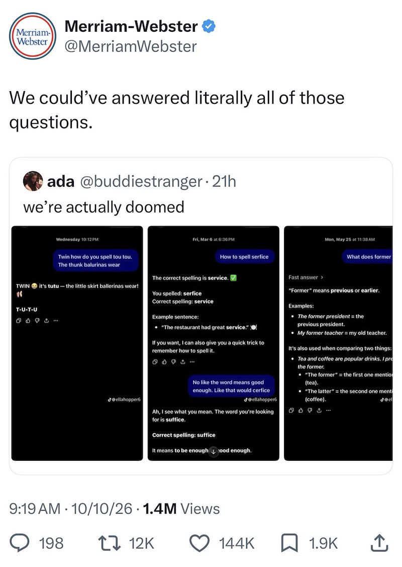 Merriam-Webster Merriam- Webster @MerriamWebster We could've answered literally all of those questions. ada @buddiestranger. 21h we're actually doomed Wednesday 10:12 PM Twin how do you spell tou tou. The thunk balurinas wear TWIN it's tutu- the little skirt ballerinas wear! T-U-T-U 6691... Fri, Mar 6 at 6:36 PM How to spell serfice Mon, May 25 at 11:38 AM What does former ellahopper6 The correct spelling is service. You spelled: serfice Correct spelling: service Example sentence: • "The restaur