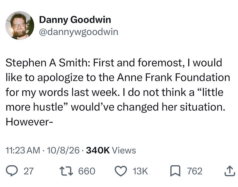 Danny Goodwin @dannywgoodwin Stephen A Smith: First and foremost, I would like to apologize to the Anne Frank Foundation for my words last week. I do not think a "little more hustle" would've changed her situation. However- 11:23 AM 10/8/26 340K Views 27 17660 13K 762