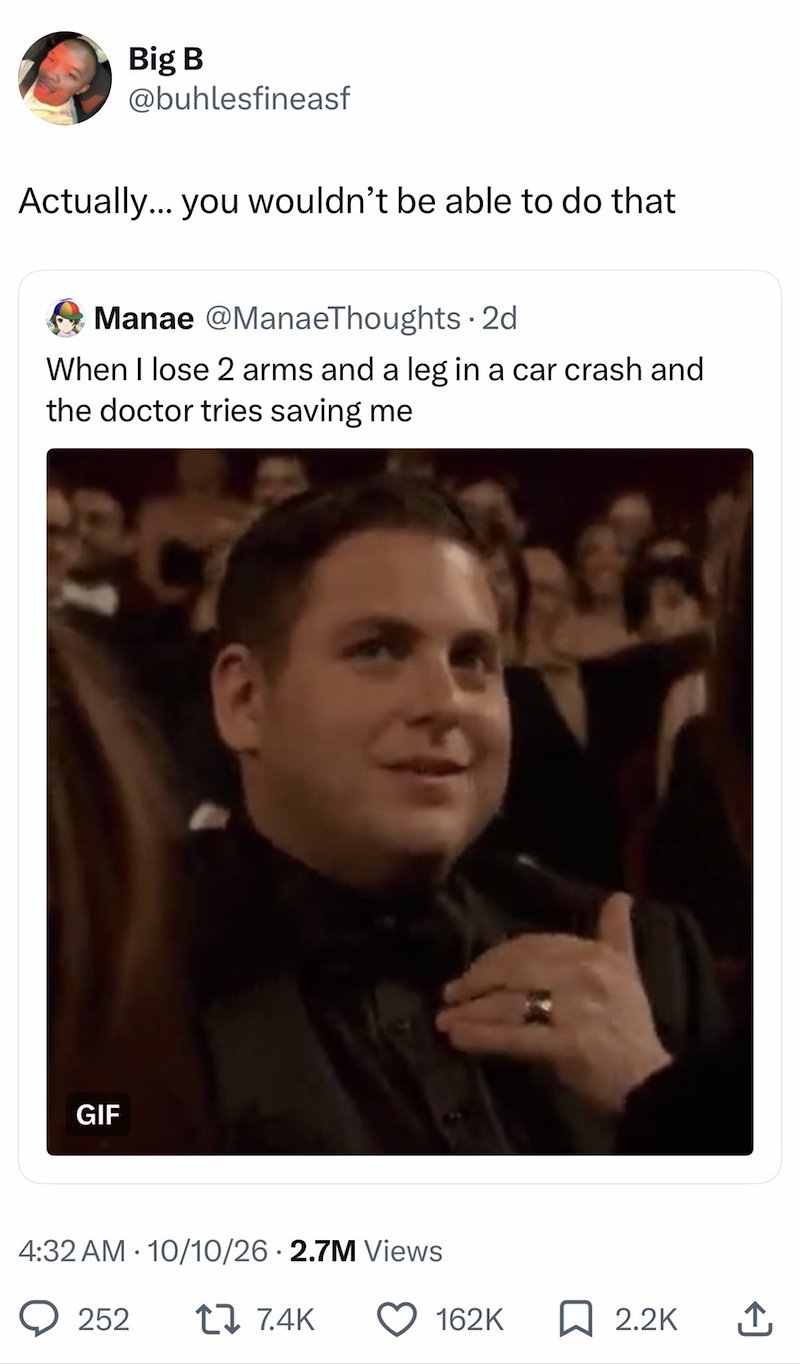 Big B @buhlesfineasf Actually... you wouldn't be able to do that Manae @ManaeThoughts. 2d When I lose 2 arms and a leg in a car crash and the doctor tries saving me GIF 4:32 AM 10/10/26 2.7M Views . 252 1 7.4K 162K ☐ 2.2K ↑