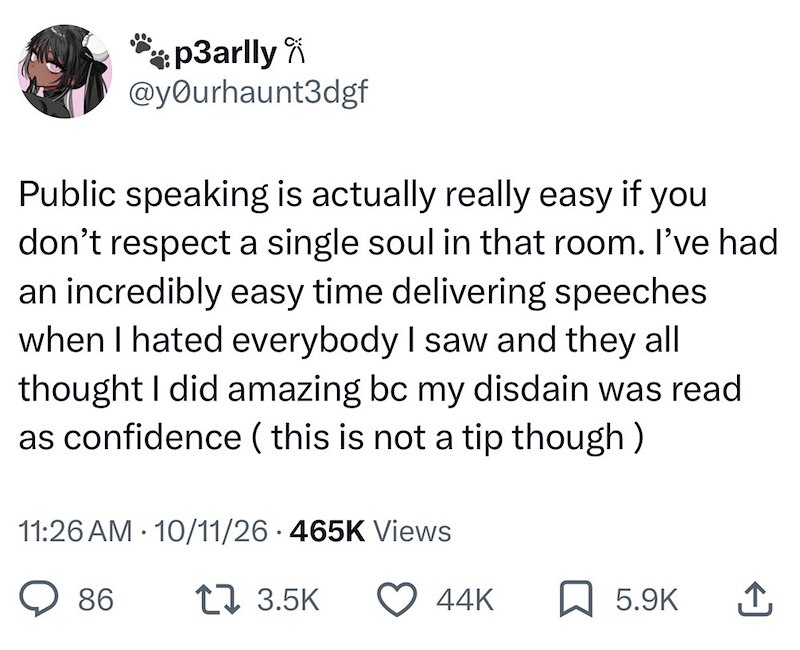 p3arlly @yourhaunt3dgf Public speaking is actually really easy if you don't respect a single soul in that room. I've had an incredibly easy time delivering speeches when I hated everybody I saw and they all thought I did amazing bc my disdain was read as confidence (this is not a tip though) 11:26 AM 10/11/26 465K Views 86 17 3.5K 44K 5.9K ↑