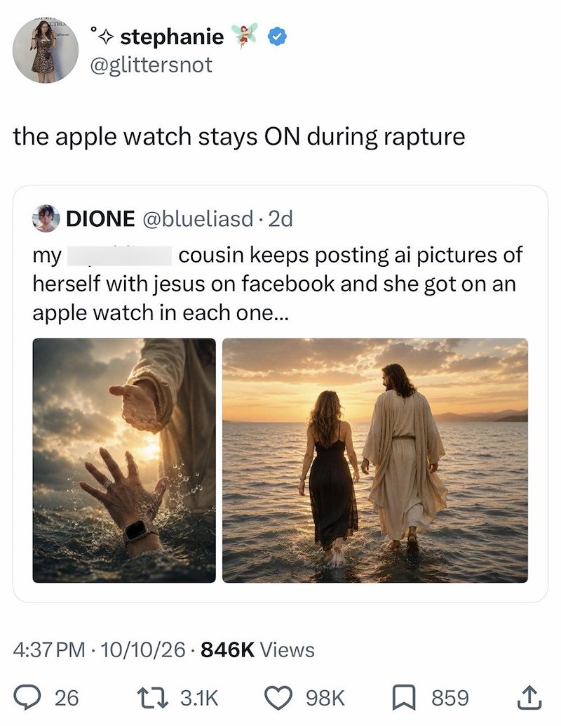 CTRO stephanie @glittersnot the apple watch stays ON during rapture my DIONE @blueliasd • 2d cousin keeps posting ai pictures of herself with jesus on facebook and she got on an apple watch in each one... 4:37 PM 10/10/26 846K Views 26 t 3.1K 98K 859 ↑
