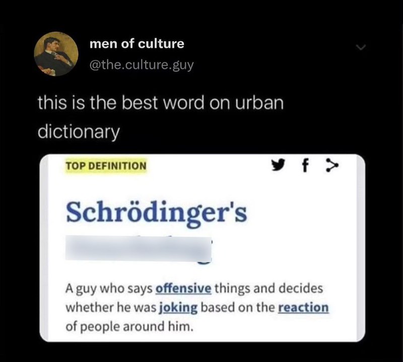 men of culture @the.culture.guy this is the best word on urban dictionary TOP DEFINITION Schrödinger's y f > A guy who says offensive things and decides whether he was joking based on the reaction of people around him.