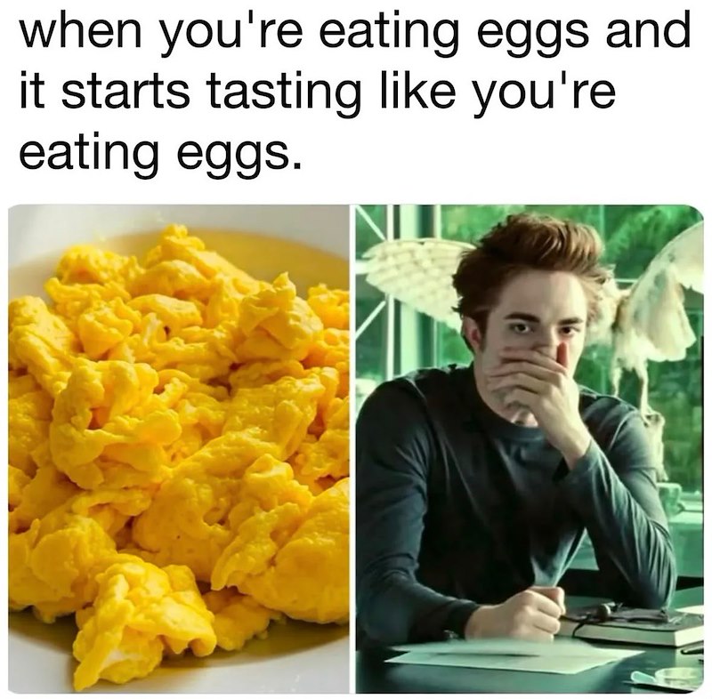 when you're eating eggs and it starts tasting like you're eating eggs.