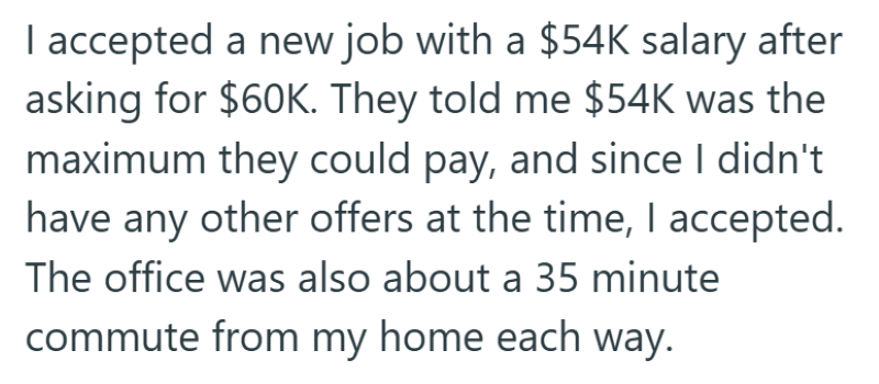 I accepted a new job with a $54K salary after asking for $60K. They told me $54K was the maximum they could pay, and since I didn't have any other offers at the time, I accepted. The office was also about a 35 minute commute from my home each way.