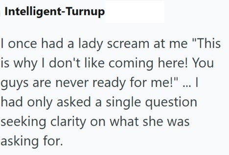 Intelligent-Turnup I once had a lady scream at me "This is why I don't like coming here! You guys are never ready for me!" ... I had only asked a single question seeking clarity on what she was asking for.