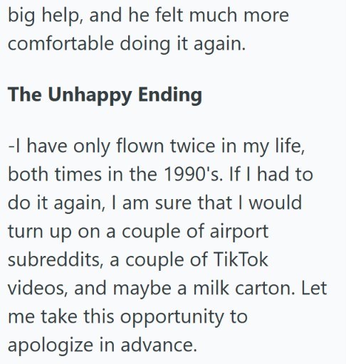 big help, and he felt much more comfortable doing it again. The Unhappy Ending -I have only flown twice in my life, both times in the 1990's. If I had to do it again, I am sure that I would turn up on a couple of airport subreddits, a couple of TikTok videos, and maybe a milk carton. Let me take this opportunity to apologize in advance.