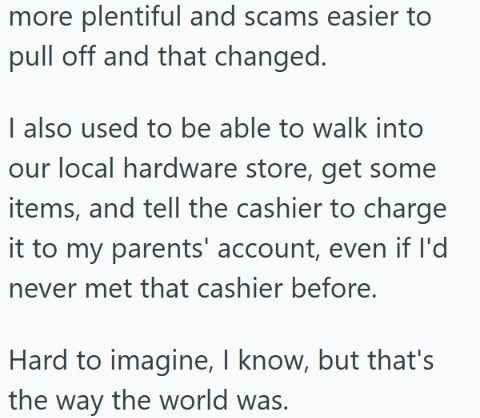 more plentiful and scams easier to pull off and that changed. I also used to be able to walk into our local hardware store, get some items, and tell the cashier to charge it to my parents' account, even if I'd never met that cashier before. Hard to imagine, I know, but that's the way the world was.