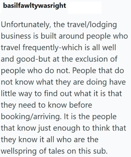 basilfawltywasright Unfortunately, the travel/lodging business is built around people who travel frequently-which is all well and good-but at the exclusion of people who do not. People that do not know what they are doing have little way to find out what it is that they need to know before booking/arriving. It is the people that know just enough to think that they know it all who are the wellspring of tales on this sub.