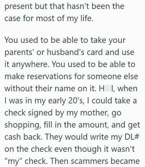 present but that hasn't been the case for most of my life. You used to be able to take your parents' or husband's card and use it anywhere. You used to be able to make reservations for someone else without their name on it. H I, when I was in my early 20's, I could take a check signed by my mother, go shopping, fill in the amount, and get cash back. They would write my DL# on the check even though it wasn't "my" check. Then scammers became