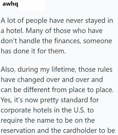 awhq A lot of people have never stayed in a hotel. Many of those who have don't handle the finances, someone has done it for them. Also, during my lifetime, those rules have changed over and over and can be different from place to place. Yes, it's now pretty standard for corporate hotels in the U.S. to require the name to be on the reservation and the cardholder to be