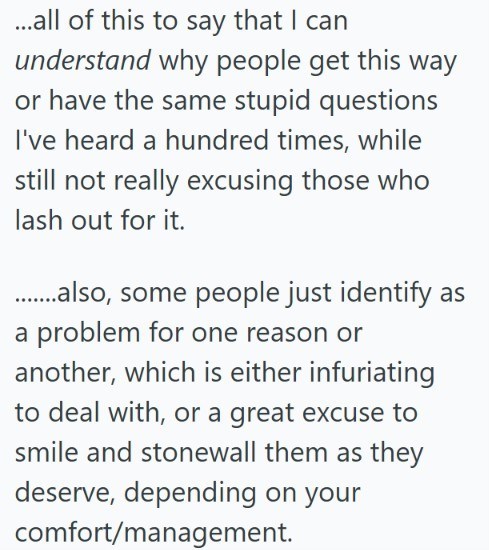 ...all of this to say that I can understand why people get this way or have the same stupid questions I've heard a hundred times, while still not really excusing those who lash out for it. .........also, some people just identify as a problem for one reason or another, which is either infuriating to deal with, or a great excuse to smile and stonewall them as they deserve, depending on your comfort/management.