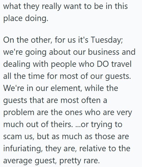 what they really want to be in this place doing. On the other, for us it's Tuesday; we're going about our business and dealing with people who DO travel all the time for most of our guests. We're in our element, while the guests that are most often a problem are the ones who are very much out of theirs....or trying to scam us, but as much as those are infuriating, they are, relative to the average guest, pretty rare.