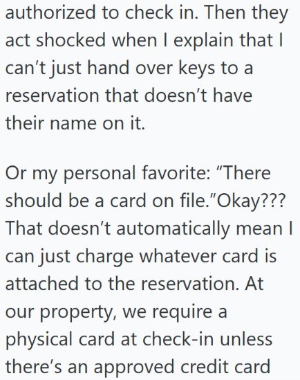 authorized to check in. Then they act shocked when I explain that I can't just hand over keys to a reservation that doesn't have their name on it. Or my personal favorite: "There should be a card on file."Okay??? That doesn't automatically mean I can just charge whatever card is attached to the reservation. At our property, we require a physical card at check-in unless there's an approved credit card