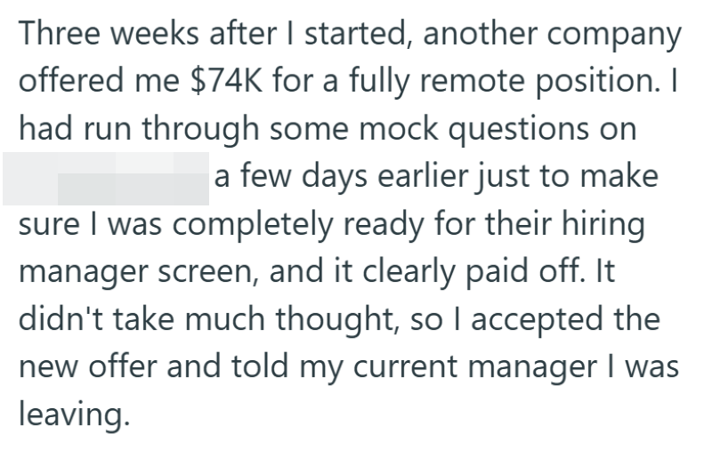 Three weeks after I started, another company offered me $74K for a fully remote position. I had run through some mock questions on a few days earlier just to make sure I was completely ready for their hiring manager screen, and it clearly paid off. It didn't take much thought, so I accepted the new offer and told my current manager I was leaving.