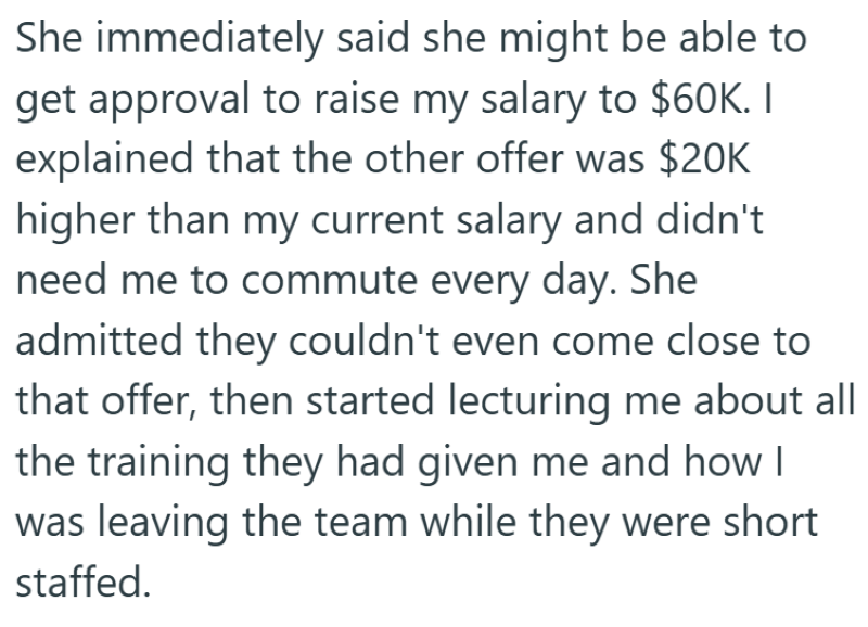 She immediately said she might be able to get approval to raise my salary to $60K. I explained that the other offer was $20K higher than my current salary and didn't need me to commute every day. She admitted they couldn't even come close to that offer, then started lecturing me about all the training they had given me and how I was leaving the team while they were short staffed.