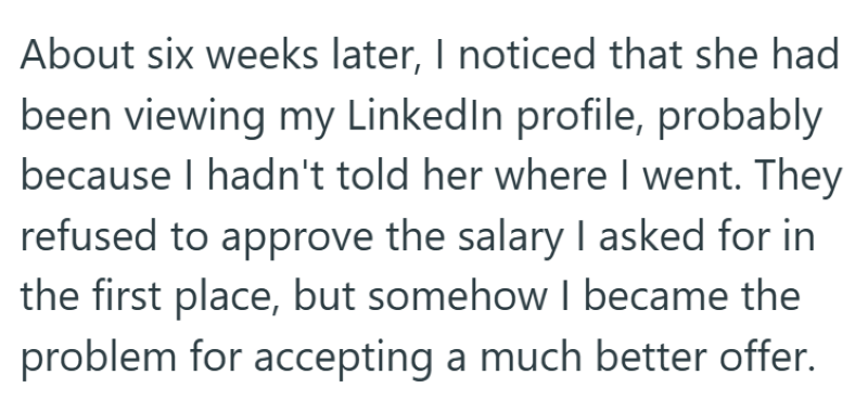 About six weeks later, I noticed that she had been viewing my LinkedIn profile, probably because I hadn't told her where I went. They refused to approve the salary I asked for in the first place, but somehow I became the problem for accepting a much better offer.