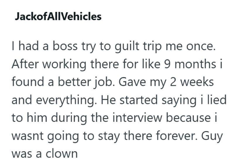 JackofAllVehicles I had a boss try to guilt trip me once. After working there for like 9 months i found a better job. Gave my 2 weeks and everything. He started saying i lied to him during the interview because i wasnt going to stay there forever. Guy was a clown