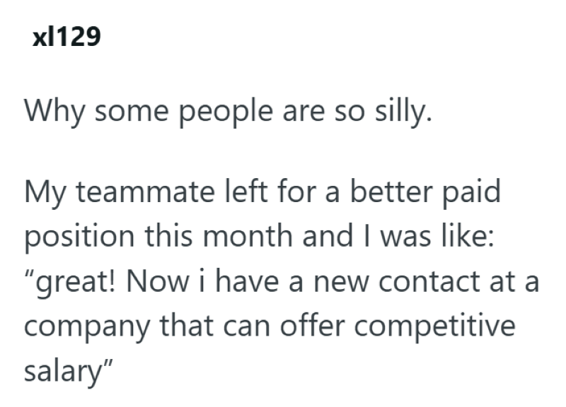xl129 Why some people are so silly. My teammate left for a better paid position this month and I was like: "great! Now i have a new contact at a company that can offer competitive salary"