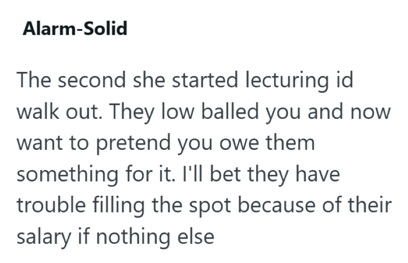 Alarm-Solid The second she started lecturing id walk out. They low balled you and now want to pretend you owe them something for it. I'll bet they have trouble filling the spot because of their salary if nothing else