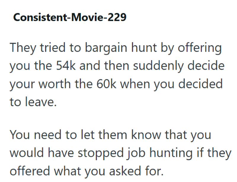Consistent-Movie-229 They tried to bargain hunt by offering you the 54k and then suddenly decide your worth the 60k when you decided to leave. You need to let them know that you would have stopped job hunting if they offered what you asked for.
