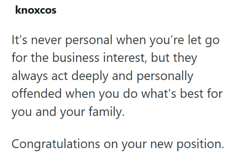 knoxcos It's never personal when you're let go for the business interest, but they always act deeply and personally offended when you do what's best for you and your family. Congratulations on your new position.