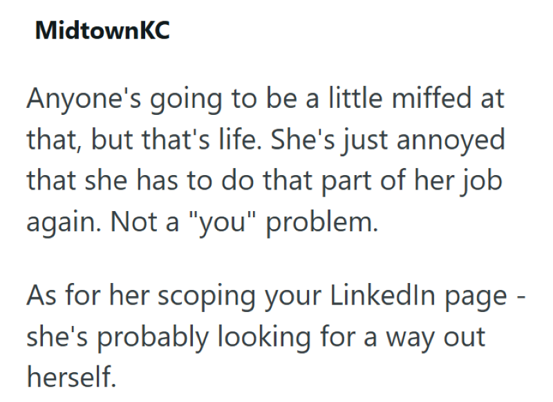 MidtownKC Anyone's going to be a little miffed at that, but that's life. She's just annoyed that she has to do that part of her job again. Not a "you" problem. As for her scoping your LinkedIn page - she's probably looking for a way out herself.
