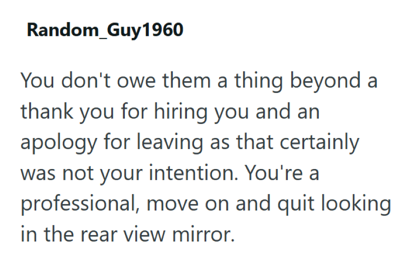 Random_Guy1960 You don't owe them a thing beyond a thank you for hiring you and an apology for leaving as that certainly was not your intention. You're a professional, move on and quit looking in the rear view mirror.