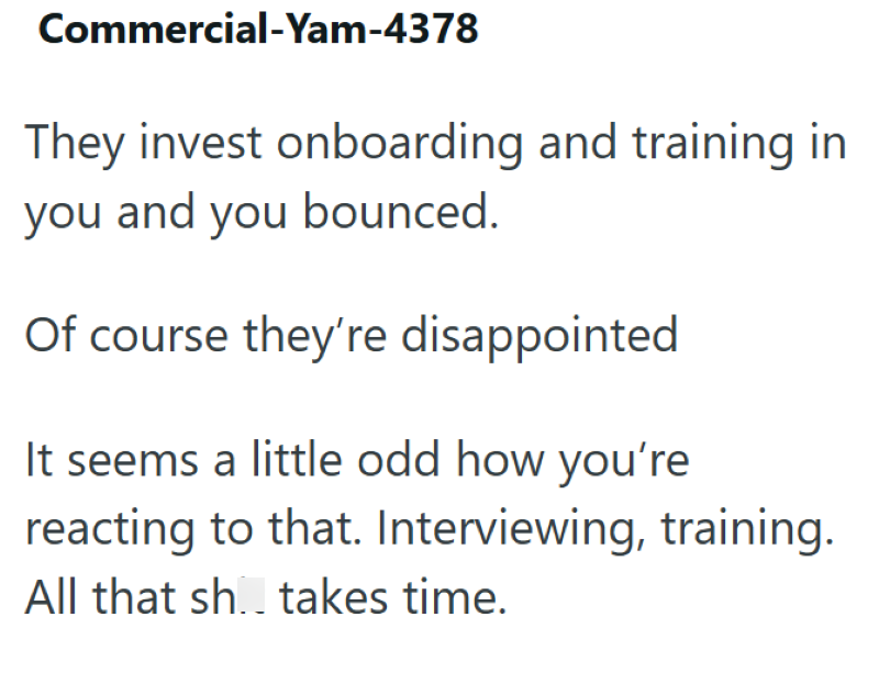 Commercial-Yam-4378 They invest onboarding and training in you and you bounced. Of course they're disappointed It seems a little odd how you're reacting to that. Interviewing, training. All that sh.. takes time.