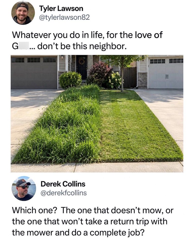Tyler Lawson @tylerlawson82 Whatever you do in life, for the love of G ... don't be this neighbor. Derek Collins @derekfcollins Which one? The one that doesn't mow, or the one that won't take a return trip with the mower and do a complete job?