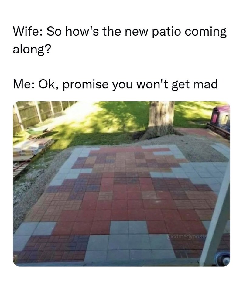 Wife: So how's the new patio coming along? Me: Ok, promise you won't get mad comedyposts