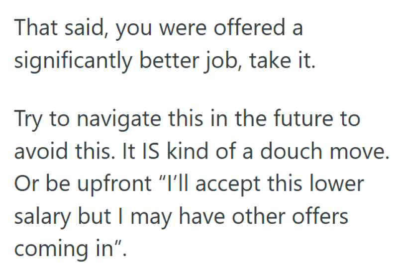 That said, you were offered a significantly better job, take it. Try to navigate this in the future to avoid this. It IS kind of a douch move. Or be upfront "I'll accept this lower salary but I may have other offers coming in".