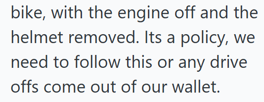bike, with the engine off and the helmet removed. Its a policy, we need to follow this or any drive offs come out of our wallet.