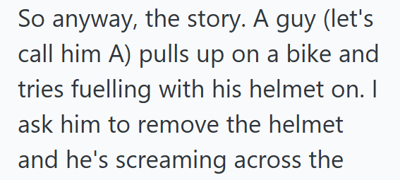 So anyway, the story. A guy (let's call him A) pulls up on a bike and tries fuelling with his helmet on. I ask him to remove the helmet and he's screaming across the