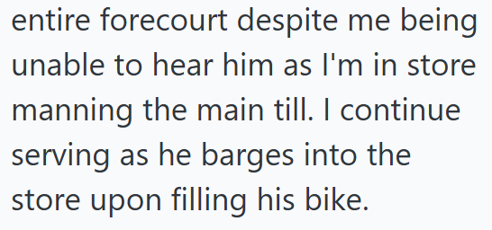 entire forecourt despite me being unable to hear him as I'm in store manning the main till. I continue serving as he barges into the store upon filling his bike.