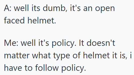 A: well its dumb, it's an open faced helmet. Me: well it's policy. It doesn't matter what type of helmet it is, i have to follow policy.