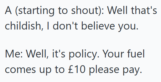 A (starting to shout): Well that's childish, I don't believe you. Me: Well, it's policy. Your fuel comes up to £10 please pay.