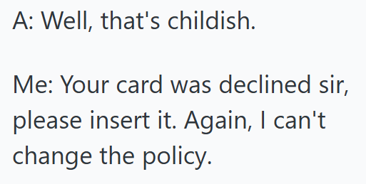 A: Well, that's childish. Me: Your card was declined sir, please insert it. Again, I can't change the policy.