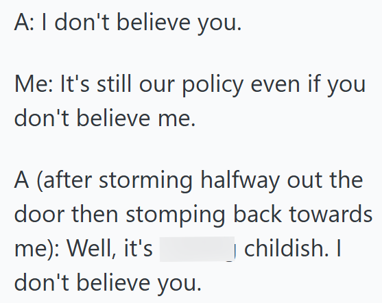 A: I don't believe you. Me: It's still our policy even if you don't believe me. A (after storming halfway out the door then stomping back towards me): Well, it's don't believe you. childish. I