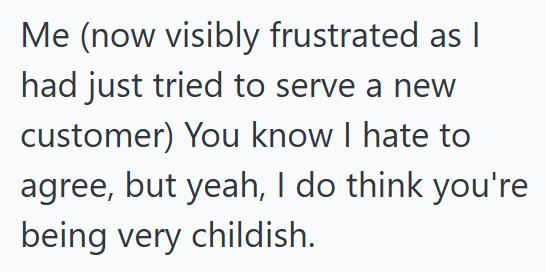 Me (now visibly frustrated as I had just tried to serve a new customer) You know I hate to agree, but yeah, I do think you're being very childish.