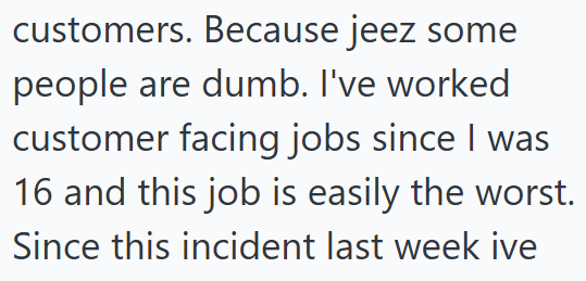 customers. Because jeez some people are dumb. I've worked customer facing jobs since I was 16 and this job is easily the worst. Since this incident last week ive