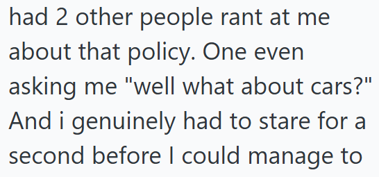 had 2 other people rant at me about that policy. One even asking me "well what about cars?" And i genuinely had to stare for a second before I could manage to