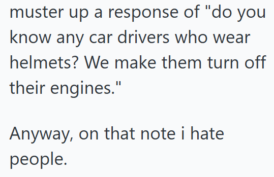 muster up a response of "do you know any car drivers who wear helmets? We make them turn off their engines." Anyway, on that note i hate people.