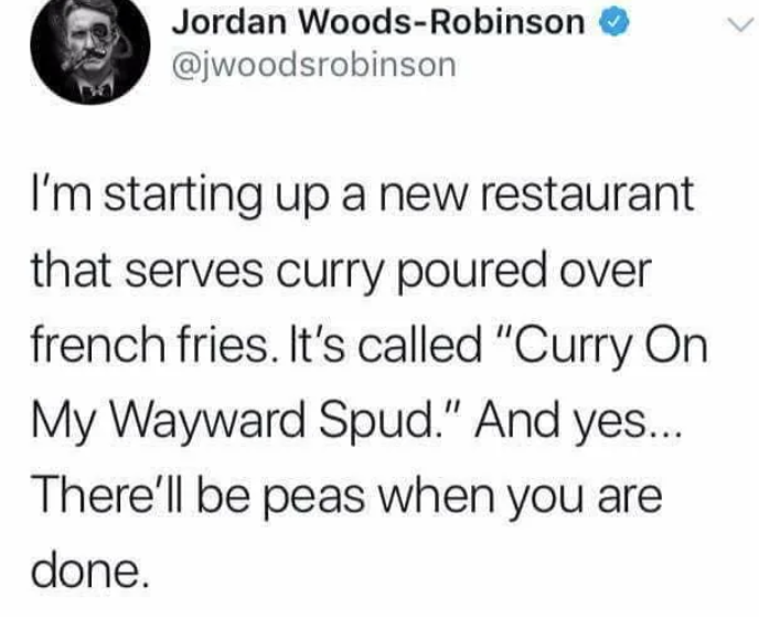 > Jordan Woods-Robinson @jwoodsrobinson I'm starting up a new restaurant that serves curry poured over french fries. It's called "Curry On My Wayward Spud." And yes... There'll be peas when you are done.