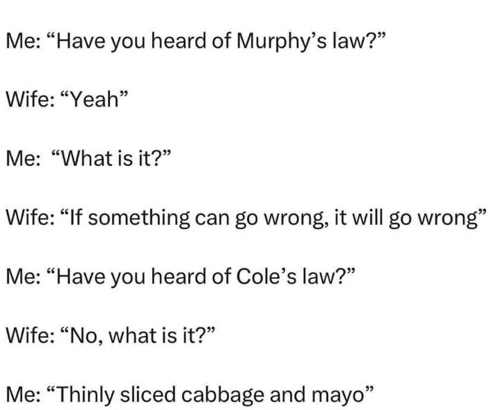 Me: "Have you heard of Murphy's law?" Wife: "Yeah" Me: "What is it?" Wife: "If something can go wrong, it will go wrong" Me: "Have you heard of Cole's law?" Wife: "No, what is it?" Me: "Thinly sliced cabbage and mayo"