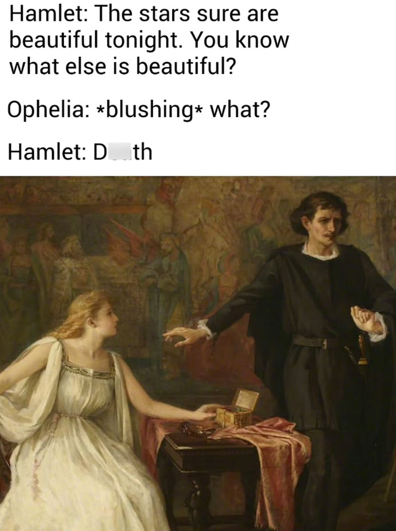 Hamlet: The stars sure are beautiful tonight. You know what else is beautiful? Ophelia: *blushing* what? Hamlet: Doth